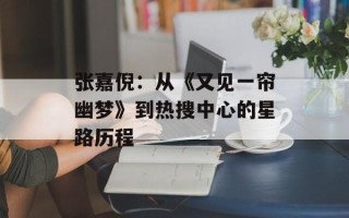 张嘉倪：从《又见一帘幽梦》到热搜中心的星路历程