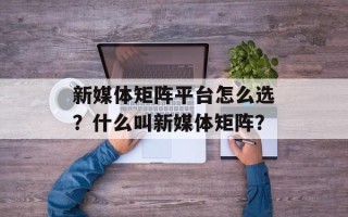 新媒体矩阵平台怎么选？什么叫新媒体矩阵？