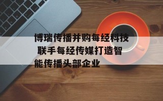 博瑞传播并购每经科技 联手每经传媒打造智能传播头部企业