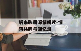后来歌词深情解读-情感共鸣与回忆录