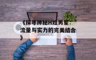 《探寻神秘H姓男星：流量与实力的完美结合》