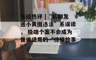 每经热评 |“私聊发送小黄图违法”系误读， 极端个案不会成为普遍适用的“惊悚故事”