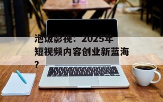 泡饭影视：2025年短视频内容创业新蓝海？