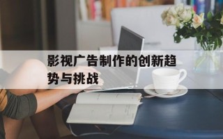 影视广告制作的创新趋势与挑战