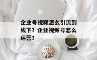 企业号视频怎么引流到线下？企业视频号怎么运营？