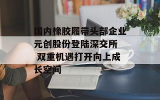 国内橡胶履带头部企业元创股份登陆深交所  双重机遇打开向上成长空间