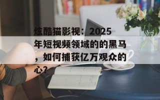 炫酷猫影视：2025年短视频领域的的黑马，如何捕获亿万观众的心？