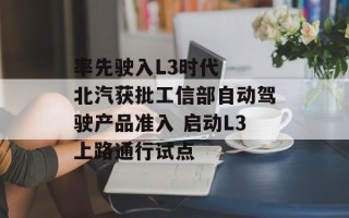 率先驶入L3时代  北汽获批工信部自动驾驶产品准入 启动L3上路通行试点