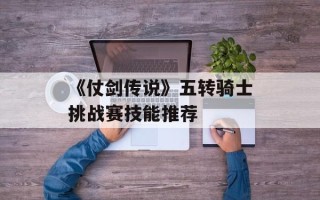 《仗剑传说》五转骑士挑战赛技能推荐