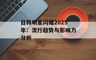 日韩明星闪耀2025年：流行趋势与影响力分析