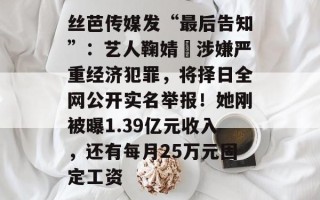 丝芭传媒发“最后告知”：艺人鞠婧祎涉嫌严重经济犯罪，将择日全网公开实名举报！她刚被曝1.39亿元收入，还有每月25万元固定工资
