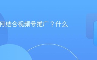品牌如何结合视频号推广？什么优势？
