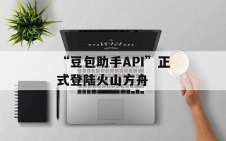 “豆包助手API”正式登陆火山方舟