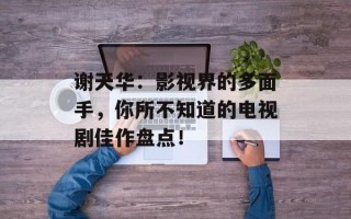 谢天华：影视界的多面手，你所不知道的电视剧佳作盘点！