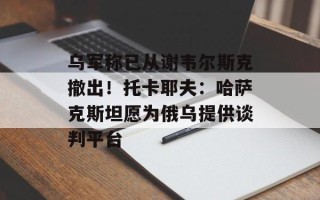 乌军称已从谢韦尔斯克撤出！托卡耶夫：哈萨克斯坦愿为俄乌提供谈判平台