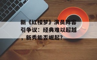新《红楼梦》演员阵容引争议：经典难以超越，新秀能否崛起？