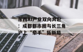 东西AI产业双向奔赴：成都都市圈与长三角沪上“牵手”拓新局
