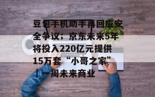 豆包手机助手再回应安全争议；京东未来5年将投入220亿元提供15万套“小哥之家”｜一周未来商业