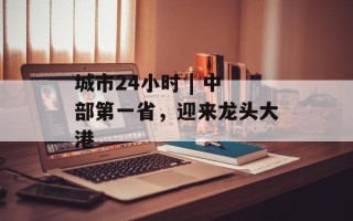 城市24小时 | 中部第一省，迎来龙头大港