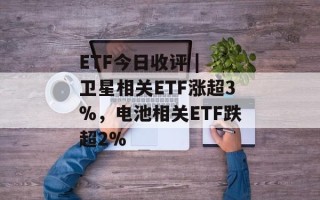 ETF今日收评 | 卫星相关ETF涨超3%，电池相关ETF跌超2%