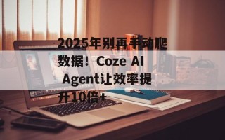 2025年别再手动爬数据！Coze AI Agent让效率提升10倍+