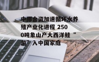 中挪合资加速循环水养殖产业化进程 2500吨象山产大西洋鲑“游”入中国家庭