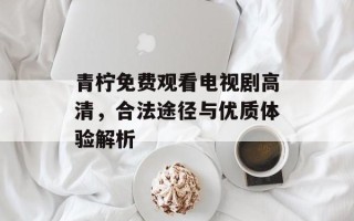 青柠免费观看电视剧高清，合法途径与优质体验解析