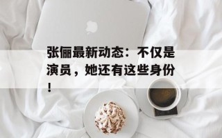 张俪最新动态：不仅是演员，她还有这些身份！