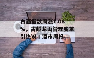 白酒指数周涨1.08%，古越龙山管理变革引热议丨酒市周报