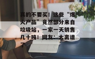 真的不要买！这些“爆火产品”竟然部分来自垃圾站，一家一天销售几十吨！网友：太离谱了