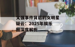 文强事件背后的女明星疑云：2025年娱乐圈深度解析