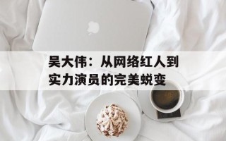 吴大伟：从网络红人到实力演员的完美蜕变