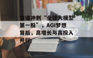 智谱冲刺“全球大模型第一股”，AGI梦想背后，高增长与高投入并行