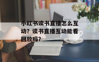 小红书读书直播怎么互动？读书直播互动能看回放吗？