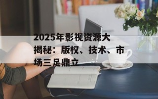 2025年影视资源大揭秘：版权、技术、市场三足鼎立