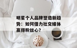明星个人品牌塑造新趋势：如何借力社交媒体赢得粉丝心？