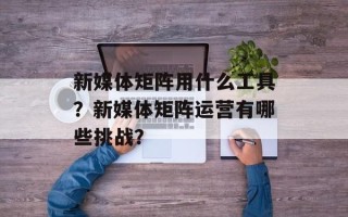 新媒体矩阵用什么工具？新媒体矩阵运营有哪些挑战？