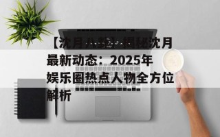 【沈月八卦】揭秘沈月最新动态：2025年娱乐圈热点人物全方位解析