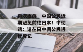 再次提醒：中国公民近期避免前往日本！中使馆：请在日中国公民进行登记