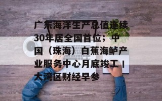 广东海洋生产总值连续30年居全国首位；中国（珠海）白蕉海鲈产业服务中心月底竣工丨大湾区财经早参