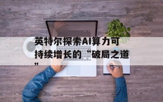 英特尔探索AI算力可持续增长的“破局之道”