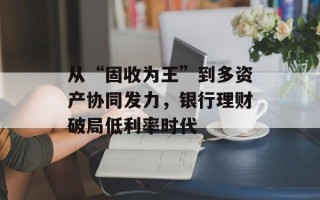 从“固收为王”到多资产协同发力，银行理财破局低利率时代