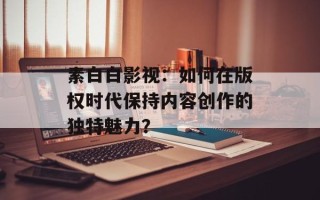素白白影视：如何在版权时代保持内容创作的独特魅力？