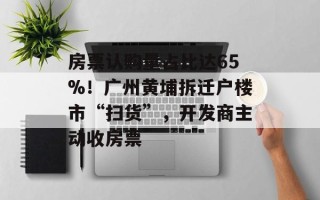 房票认购量占比达65%！广州黄埔拆迁户楼市“扫货”，开发商主动收房票