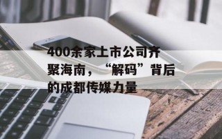 400余家上市公司齐聚海南，“解码”背后的成都传媒力量