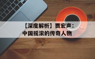 【深度解析】贾宏声：中国摇滚的传奇人物