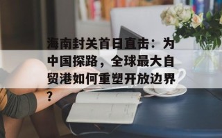 海南封关首日直击：为中国探路，全球最大自贸港如何重塑开放边界？