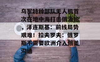 乌军特种部队无人机首次在地中海打击俄油轮，泽连斯基：前线局势艰难！拉夫罗夫：俄罗斯不需要欧洲介入俄美沟通