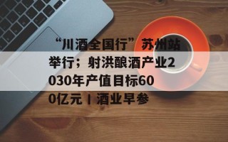 “川酒全国行”苏州站举行；射洪酿酒产业2030年产值目标600亿元丨酒业早参