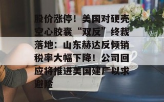 股价涨停！美国对硬壳空心胶囊“双反”终裁落地：山东赫达反倾销税率大幅下降！公司回应将推进美国建厂以求避险